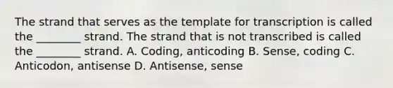 The strand that serves as the template for transcription is called the ________ strand. The strand that is not transcribed is called the ________ strand. A. Coding, anticoding B. Sense, coding C. Anticodon, antisense D. Antisense, sense