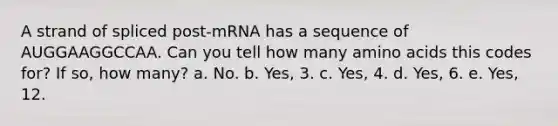 A strand of spliced post-mRNA has a sequence of AUGGAAGGCCAA. Can you tell how many amino acids this codes for? If so, how many? a. No. b. Yes, 3. c. Yes, 4. d. Yes, 6. e. Yes, 12.