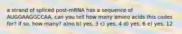 a strand of spliced post-mRNA has a sequence of AUGGAAGGCCAA. can you tell how many amino acids this codes for? if so, how many? a)no b) yes, 3 c) yes, 4 d) yes, 6 e) yes, 12