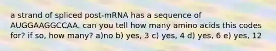 a strand of spliced post-mRNA has a sequence of AUGGAAGGCCAA. can you tell how many amino acids this codes for? if so, how many? a)no b) yes, 3 c) yes, 4 d) yes, 6 e) yes, 12