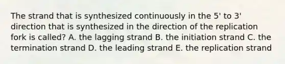 The strand that is synthesized continuously in the 5' to 3' direction that is synthesized in the direction of the replication fork is called? A. the lagging strand B. the initiation strand C. the termination strand D. the leading strand E. the replication strand