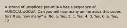 A strand of unspliced pre-mRNA has a sequence of AUGCCAUUGCUA. Can you tell how many amino acids this codes for? If so, how many? a. No. b. Yes, 3. c. Yes, 4. d. Yes, 6. e. Yes, 12.