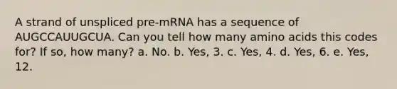 A strand of unspliced pre-mRNA has a sequence of AUGCCAUUGCUA. Can you tell how many <a href='https://www.questionai.com/knowledge/k9gb720LCl-amino-acids' class='anchor-knowledge'>amino acids</a> this codes for? If so, how many? a. No. b. Yes, 3. c. Yes, 4. d. Yes, 6. e. Yes, 12.