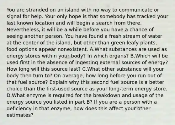 You are stranded on an island with no way to communicate or signal for help. Your only hope is that somebody has tracked your last known location and will begin a search from there. Nevertheless, it will be a while before you have a chance of seeing another person. You have found a fresh stream of water at the center of the island, but other than green leafy plants, food options appear nonexistent. ​A.​What substances are used as energy stores within your body? In which organs? ​B.​Which will be used first in the absence of ingesting external sources of energy? How long will this source last? ​C.​What other substance will your body then turn to? On average, how long before you run out of that fuel source? Explain why this second fuel source is a better choice than the first-used source as your long-term energy store. ​D.​What enzyme is required for the breakdown and usage of the energy source you listed in part B? If you are a person with a deficiency in that enzyme, how does this affect your other estimates?