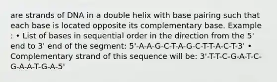 are strands of DNA in a double helix with base pairing such that each base is located opposite its complementary base. Example : • List of bases in sequential order in the direction from the 5' end to 3' end of the segment: 5'-A-A-G-C-T-A-G-C-T-T-A-C-T-3' • Complementary strand of this sequence will be: 3'-T-T-C-G-A-T-C-G-A-A-T-G-A-5'