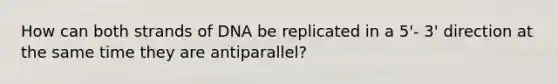 How can both strands of DNA be replicated in a 5'- 3' direction at the same time they are antiparallel?