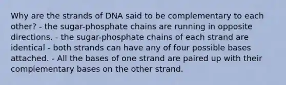 Why are the strands of DNA said to be complementary to each other? - the sugar-phosphate chains are running in opposite directions. - the sugar-phosphate chains of each strand are identical - both strands can have any of four possible bases attached. - All the bases of one strand are paired up with their complementary bases on the other strand.