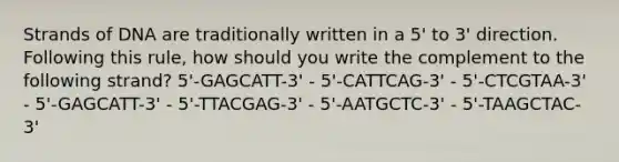 Strands of DNA are traditionally written in a 5' to 3' direction. Following this rule, how should you write the complement to the following strand? 5'-GAGCATT-3' - 5'-CATTCAG-3' - 5'-CTCGTAA-3' - 5'-GAGCATT-3' - 5'-TTACGAG-3' - 5'-AATGCTC-3' - 5'-TAAGCTAC-3'