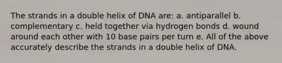 The strands in a double helix of DNA are: a. antiparallel b. complementary c. held together via hydrogen bonds d. wound around each other with 10 base pairs per turn e. All of the above accurately describe the strands in a double helix of DNA.