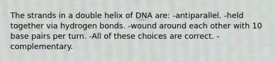 The strands in a double helix of DNA are: -antiparallel. -held together via hydrogen bonds. -wound around each other with 10 base pairs per turn. -All of these choices are correct. -complementary.