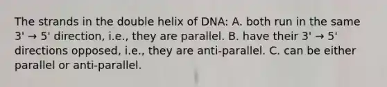 The strands in the double helix of DNA: A. both run in the same 3' → 5' direction, i.e., they are parallel. B. have their 3' → 5' directions opposed, i.e., they are anti-parallel. C. can be either parallel or anti-parallel.