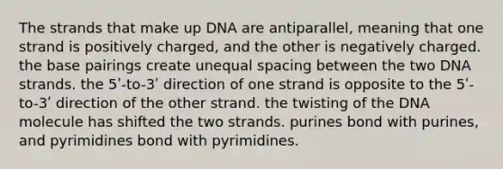 The strands that make up DNA are antiparallel, meaning that one strand is positively charged, and the other is negatively charged. the base pairings create unequal spacing between the two DNA strands. the 5ʹ-to-3ʹ direction of one strand is opposite to the 5ʹ-to-3ʹ direction of the other strand. the twisting of the DNA molecule has shifted the two strands. purines bond with purines, and pyrimidines bond with pyrimidines.