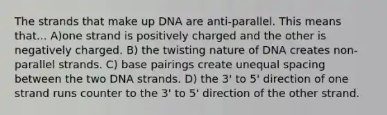 The strands that make up DNA are anti-parallel. This means that... A)one strand is positively charged and the other is negatively charged. B) the twisting nature of DNA creates non-parallel strands. C) base pairings create unequal spacing between the two DNA strands. D) the 3' to 5' direction of one strand runs counter to the 3' to 5' direction of the other strand.