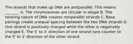 The strands that make up DNA are antiparallel. This means _______. A. The chromosomes are circular in shape B. The twisting nature of DNA creates nonparallel strands C. Base pairings create unequal spacing between the two DNA strands D. One strand is positively charged while the other is negatively charged E. The 5' to 3' direction of one strand runs counter to the 5' to 3' direction of the other strand