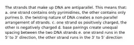 The strands that make up DNA are antiparallel. This means that: a. one strand contains only pyrimidines, the other contains only purines b. the twisting nature of DNA creates a non-parallel arrangement of strands. c. one strand os positively charged, the other is negatively charged d. base pairings create unequal spacing between the two DNA strands e. one strand runs in the 5' to 3' direction, the other strand runs in the 3' to 5' direction