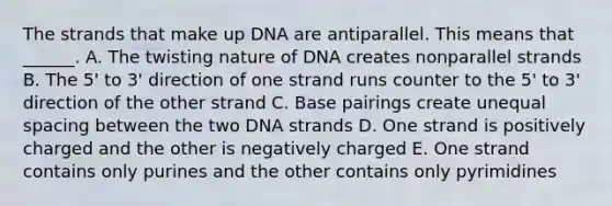 The strands that make up DNA are antiparallel. This means that ______. A. The twisting nature of DNA creates nonparallel strands B. The 5' to 3' direction of one strand runs counter to the 5' to 3' direction of the other strand C. Base pairings create unequal spacing between the two DNA strands D. One strand is positively charged and the other is negatively charged E. One strand contains only purines and the other contains only pyrimidines