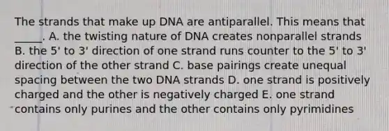 The strands that make up DNA are antiparallel. This means that _____. A. the twisting nature of DNA creates nonparallel strands B. the 5' to 3' direction of one strand runs counter to the 5' to 3' direction of the other strand C. base pairings create unequal spacing between the two DNA strands D. one strand is positively charged and the other is negatively charged E. one strand contains only purines and the other contains only pyrimidines