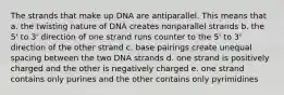 The strands that make up DNA are antiparallel. This means that a. the twisting nature of DNA creates nonparallel strands b. the 5' to 3' direction of one strand runs counter to the 5' to 3' direction of the other strand c. base pairings create unequal spacing between the two DNA strands d. one strand is positively charged and the other is negatively charged e. one strand contains only purines and the other contains only pyrimidines