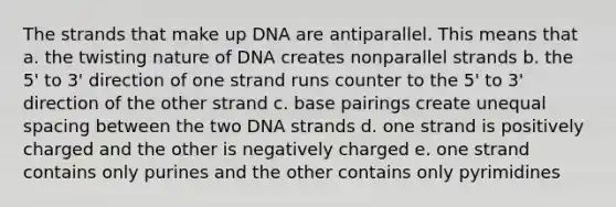 The strands that make up DNA are antiparallel. This means that a. the twisting nature of DNA creates nonparallel strands b. the 5' to 3' direction of one strand runs counter to the 5' to 3' direction of the other strand c. base pairings create unequal spacing between the two DNA strands d. one strand is positively charged and the other is negatively charged e. one strand contains only purines and the other contains only pyrimidines