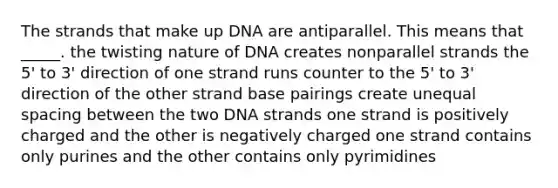 The strands that make up DNA are antiparallel. This means that _____. the twisting nature of DNA creates nonparallel strands the 5' to 3' direction of one strand runs counter to the 5' to 3' direction of the other strand base pairings create unequal spacing between the two DNA strands one strand is positively charged and the other is negatively charged one strand contains only purines and the other contains only pyrimidines