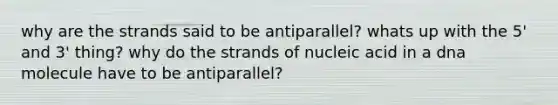 why are the strands said to be antiparallel? whats up with the 5' and 3' thing? why do the strands of nucleic acid in a dna molecule have to be antiparallel?