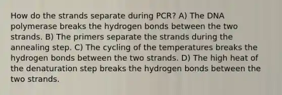 How do the strands separate during PCR? A) The DNA polymerase breaks the hydrogen bonds between the two strands. B) The primers separate the strands during the annealing step. C) The cycling of the temperatures breaks the hydrogen bonds between the two strands. D) The high heat of the denaturation step breaks the hydrogen bonds between the two strands.