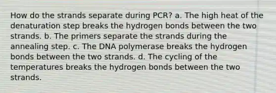 How do the strands separate during PCR? a. The high heat of the denaturation step breaks the hydrogen bonds between the two strands. b. The primers separate the strands during the annealing step. c. The DNA polymerase breaks the hydrogen bonds between the two strands. d. The cycling of the temperatures breaks the hydrogen bonds between the two strands.