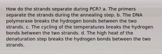 How do the strands separate during PCR? a. The primers separate the strands during the annealing step. b. The DNA polymerase breaks the hydrogen bonds between the two strands. c. The cycling of the temperatures breaks the hydrogen bonds between the two strands. d. The high heat of the denaturation step breaks the hydrogen bonds between the two strands.