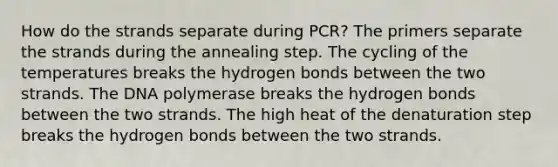 How do the strands separate during PCR? The primers separate the strands during the annealing step. The cycling of the temperatures breaks the hydrogen bonds between the two strands. The DNA polymerase breaks the hydrogen bonds between the two strands. The high heat of the denaturation step breaks the hydrogen bonds between the two strands.