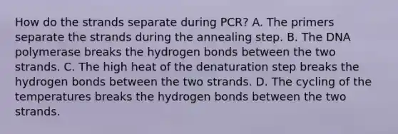 How do the strands separate during PCR? A. The primers separate the strands during the annealing step. B. The DNA polymerase breaks the hydrogen bonds between the two strands. C. The high heat of the denaturation step breaks the hydrogen bonds between the two strands. D. The cycling of the temperatures breaks the hydrogen bonds between the two strands.