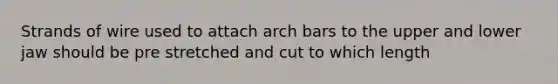 Strands of wire used to attach arch bars to the upper and lower jaw should be pre stretched and cut to which length