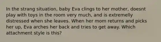 In the strang situation, baby Eva clings to her mother, doesnt play with toys in the room very much, and is extremelly distressed when she leaves. When her mom returns and picks her up, Eva arches her back and tries to get away. Which attachment style is this?