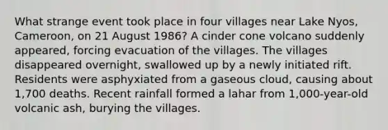 What strange event took place in four villages near Lake Nyos, Cameroon, on 21 August 1986? A cinder cone volcano suddenly appeared, forcing evacuation of the villages. The villages disappeared overnight, swallowed up by a newly initiated rift. Residents were asphyxiated from a gaseous cloud, causing about 1,700 deaths. Recent rainfall formed a lahar from 1,000-year-old volcanic ash, burying the villages.