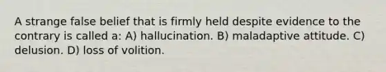 A strange false belief that is firmly held despite evidence to the contrary is called a: A) hallucination. B) maladaptive attitude. C) delusion. D) loss of volition.