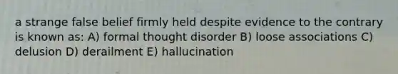 a strange false belief firmly held despite evidence to the contrary is known as: A) formal thought disorder B) loose associations C) delusion D) derailment E) hallucination