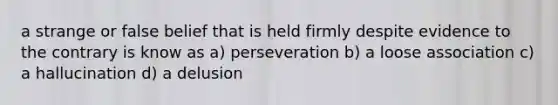 a strange or false belief that is held firmly despite evidence to the contrary is know as a) perseveration b) a loose association c) a hallucination d) a delusion