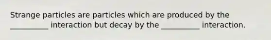 Strange particles are particles which are produced by the __________ interaction but decay by the __________ interaction.