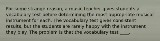 For some strange reason, a music teacher gives students a vocabulary test before determining the most appropriate musical instrument for each. The vocabulary test gives consistent results, but the students are rarely happy with the instrument they play. The problem is that the vocabulary test ____.