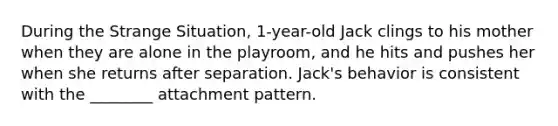 During the Strange Situation, 1-year-old Jack clings to his mother when they are alone in the playroom, and he hits and pushes her when she returns after separation. Jack's behavior is consistent with the ________ attachment pattern.