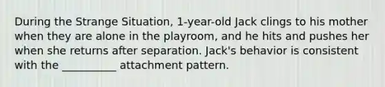 During the Strange Situation, 1-year-old Jack clings to his mother when they are alone in the playroom, and he hits and pushes her when she returns after separation. Jack's behavior is consistent with the __________ attachment pattern.