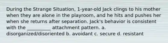 During the Strange Situation, 1-year-old Jack clings to his mother when they are alone in the playroom, and he hits and pushes her when she returns after separation. Jack's behavior is consistent with the __________ attachment pattern. a. disorganized/disoriented b. avoidant c. secure d. resistant