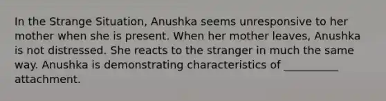 In the Strange Situation, Anushka seems unresponsive to her mother when she is present. When her mother leaves, Anushka is not distressed. She reacts to the stranger in much the same way. Anushka is demonstrating characteristics of __________ attachment.