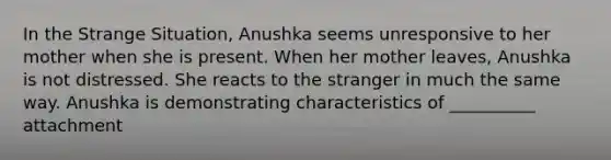 In the Strange Situation, Anushka seems unresponsive to her mother when she is present. When her mother leaves, Anushka is not distressed. She reacts to the stranger in much the same way. Anushka is demonstrating characteristics of __________ attachment