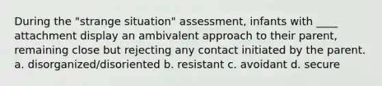 During the "strange situation" assessment, infants with ____ attachment display an ambivalent approach to their parent, remaining close but rejecting any contact initiated by the parent. a. disorganized/disoriented b. resistant c. avoidant d. secure