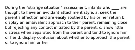 During the "strange situation" assessment, infants who ____ are thought to have an avoidant attachment style. a. seek the parent's affection and are easily soothed by his or her return b. display an ambivalent approach to their parent, remaining close but rejecting any contact initiated by the parent, c. show little distress when separated from the parent and tend to ignore him or her d. display confusion about whether to approach the parent or to ignore him or her