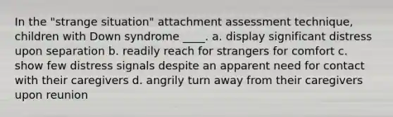 In the "strange situation" attachment assessment technique, children with Down syndrome ____. a. display significant distress upon separation b. readily reach for strangers for comfort c. show few distress signals despite an apparent need for contact with their caregivers d. angrily turn away from their caregivers upon reunion