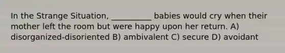 In the Strange Situation, __________ babies would cry when their mother left the room but were happy upon her return. A) disorganized-disoriented B) ambivalent C) secure D) avoidant