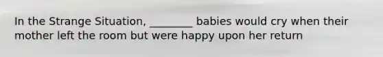 In the Strange Situation, ________ babies would cry when their mother left the room but were happy upon her return