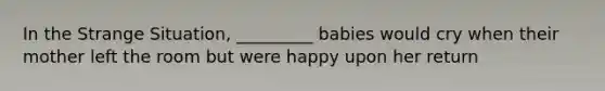 In the Strange Situation, _________ babies would cry when their mother left the room but were happy upon her return