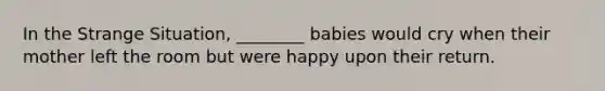 In the Strange Situation, ________ babies would cry when their mother left the room but were happy upon their return.